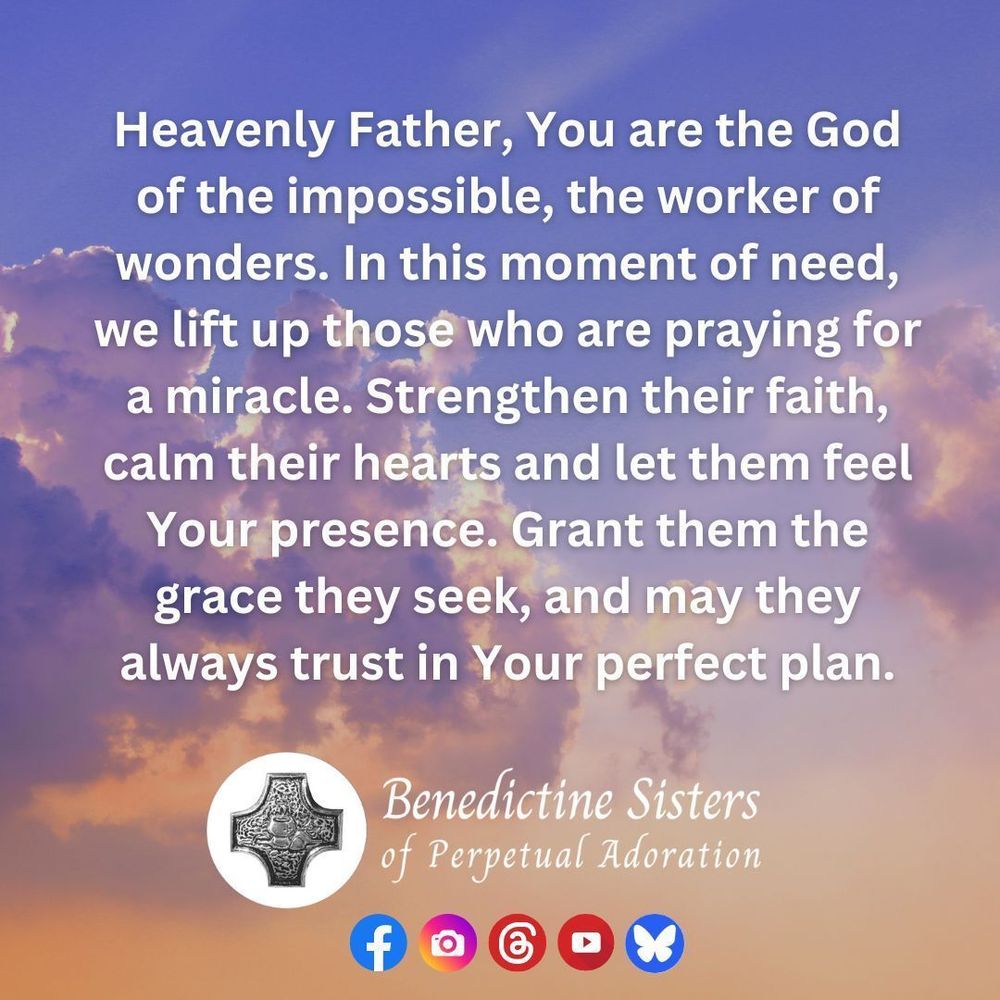 [PIC] Sunlight reflects in golds and purples off clouds in the sky [TEXT] Heavenly Father, You are the God of the impossible, the worker of wonders. In this moment of need, we lift up those who are praying for a miracle. Strengthen their faith, calm their hearts and let them feel Your presence. Grant them the grace they seek, and may they always trust in Your perfect plan.