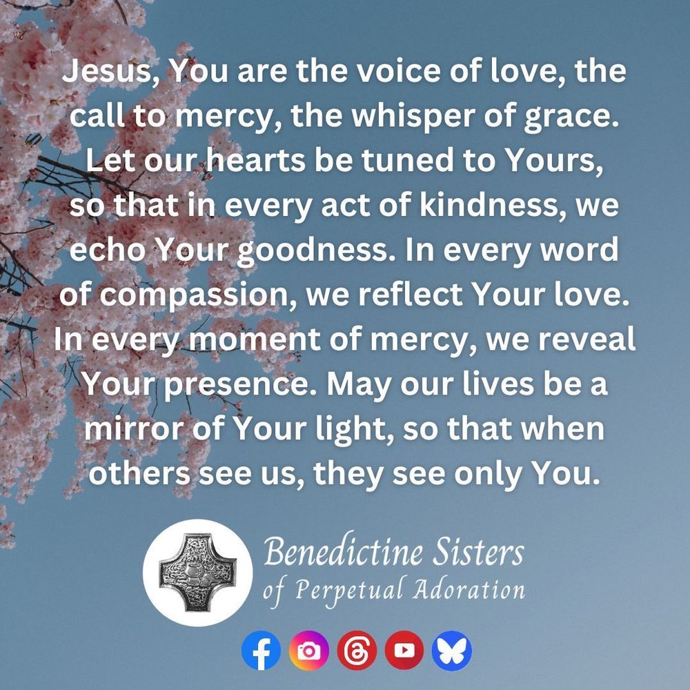 [PIC] Pink cherry blossoms on a tree against a blue sky [TEXT] Jesus, You are the voice of love, the call to mercy, the whisper of grace. Let our hearts be tuned to Yours, so that in every act of kindness, we echo Your goodness. In every word of compassion, we reflect Your love. In every moment of mercy, we reveal Your presence. May our lives be a mirror of Your light, so that when others see us, they see only You.