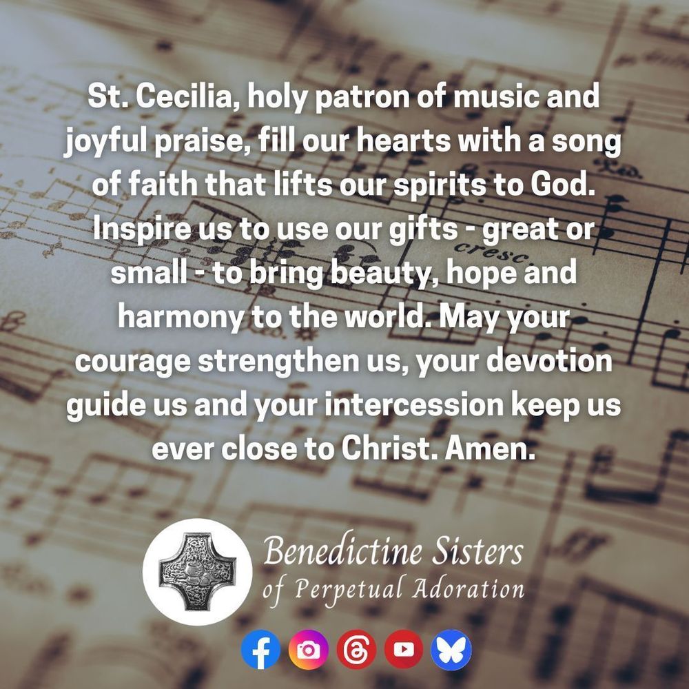 [PIC] Close up of a piece of sheet music with many notes on it [TEXT] St. Cecilia, holy patron of music and joyful praise, fill our hearts with a song of faith that lifts our spirits to God. Inspire us to use our gifts - great or small - to bring beauty, hope and harmony to the world. May your courage strengthen us, your devotion guide us and your intercession keep us ever close to Christ. Amen.
