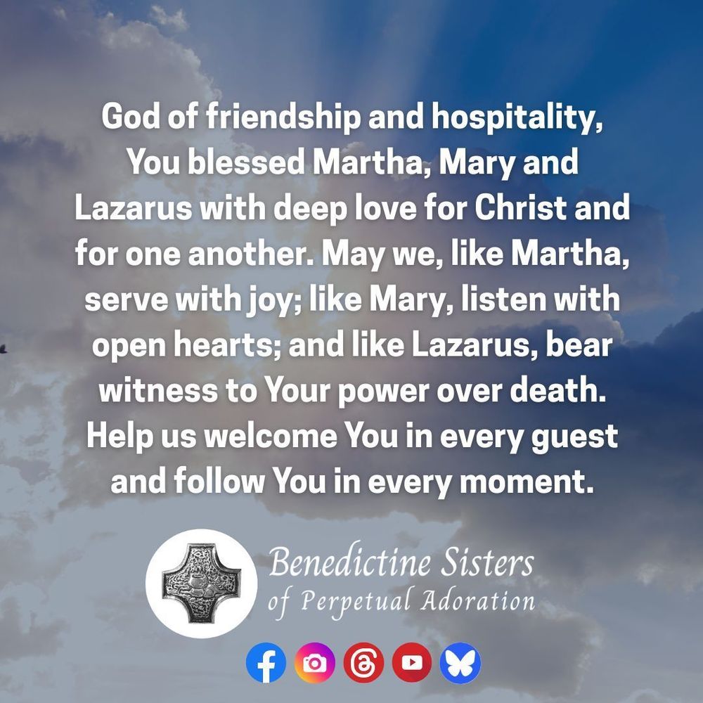 [PIC] Sun rays burst from behind white clouds in a blue sky [TEXT] d of friendship and hospitality, You blessed Martha, Mary and Lazarus with deep love for Christ and for one another. May we, like Martha, serve with joy; like Mary, listen with open hearts; and like Lazarus, bear witness to Your power over death. Help us welcome You in every guest and follow You in every moment.