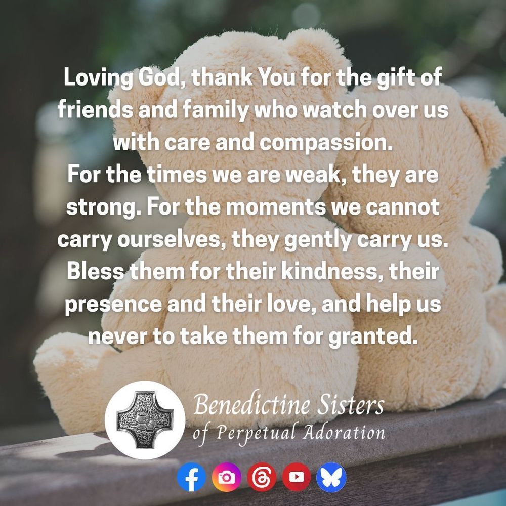 [PIC] Two stuffed teddy bears, one with an arm around the other, sitting on a ledge [TEXT] Loving God, thank You for the gift of friends and family who watch over us with care and compassion. For the times we are weak, they are strong. For the moments we cannot carry ourselves, they gently carry us. Bless them for their kindness, their presence and their love, and help us never to take them for granted.