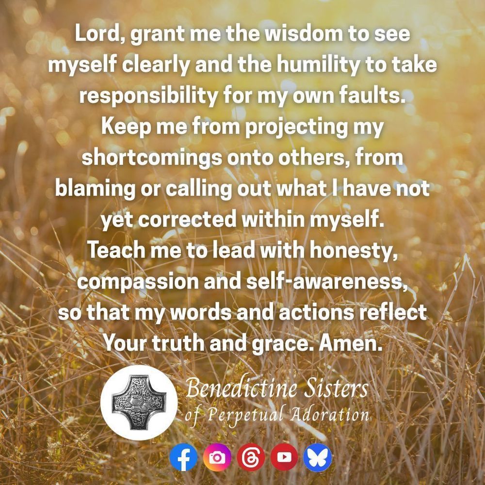 [PIC] A field of wheat-colored tall grasses under a setting sun [TEXT] Lord, grant me the wisdom to see myself clearly and the humility to take responsibility for my own faults. Keep me from projecting my shortcomings onto others, from blaming or calling out what I have not yet corrected within myself. Teach me to lead with honesty, compassion and self-awareness, so that my words and actions reflect Your truth and grace. Amen.