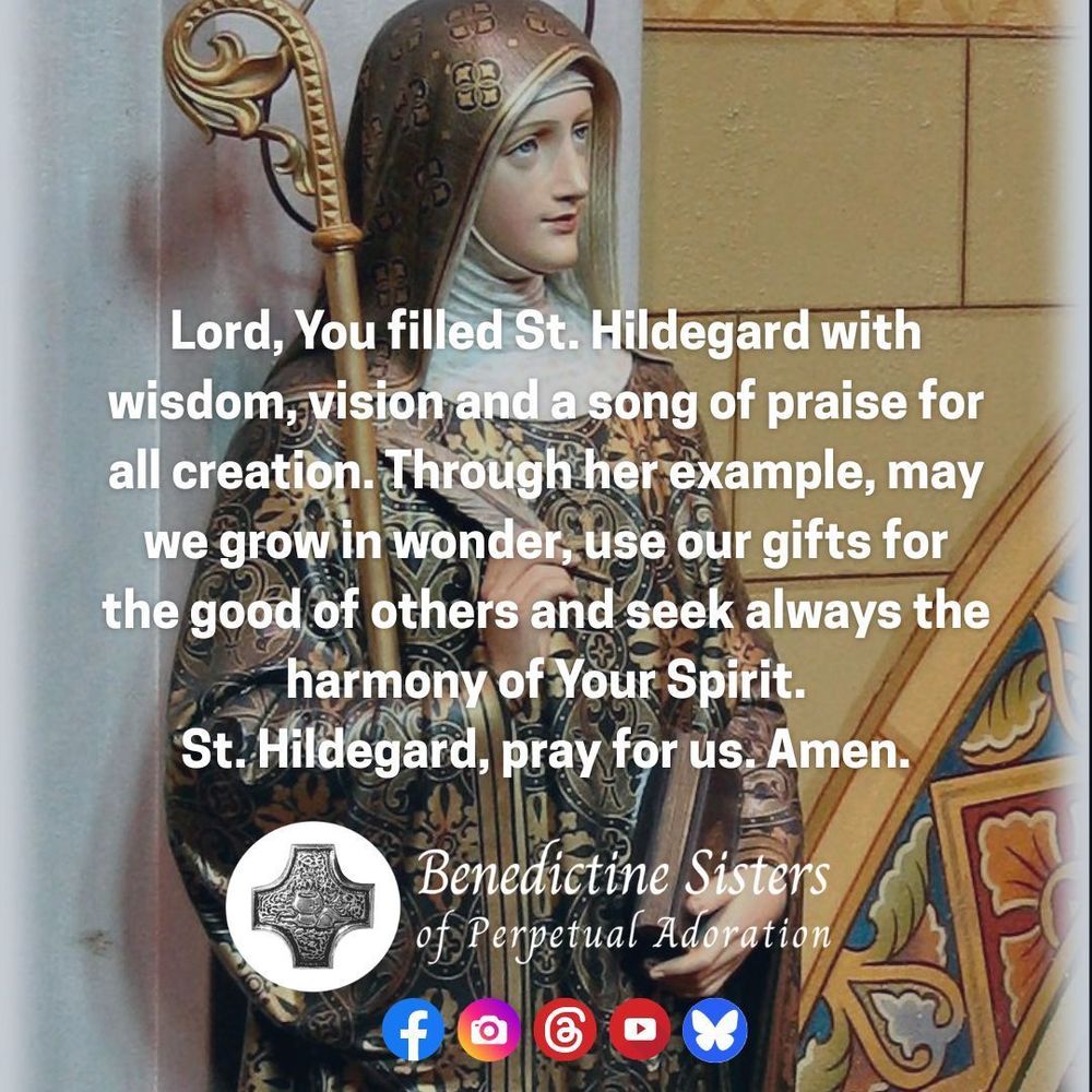 [PIC] Statue of St. Hildegard from the Adoration Chapel of the Benedictine Sisters [TEXT] Lord, You filled St. Hildegard with wisdom, vision and a song of praise for all creation. Through her example, may we grow in wonder, use our gifts for the good of others and seek always the harmony of Your Spirit. St. Hildegard, pray for us. Amen.