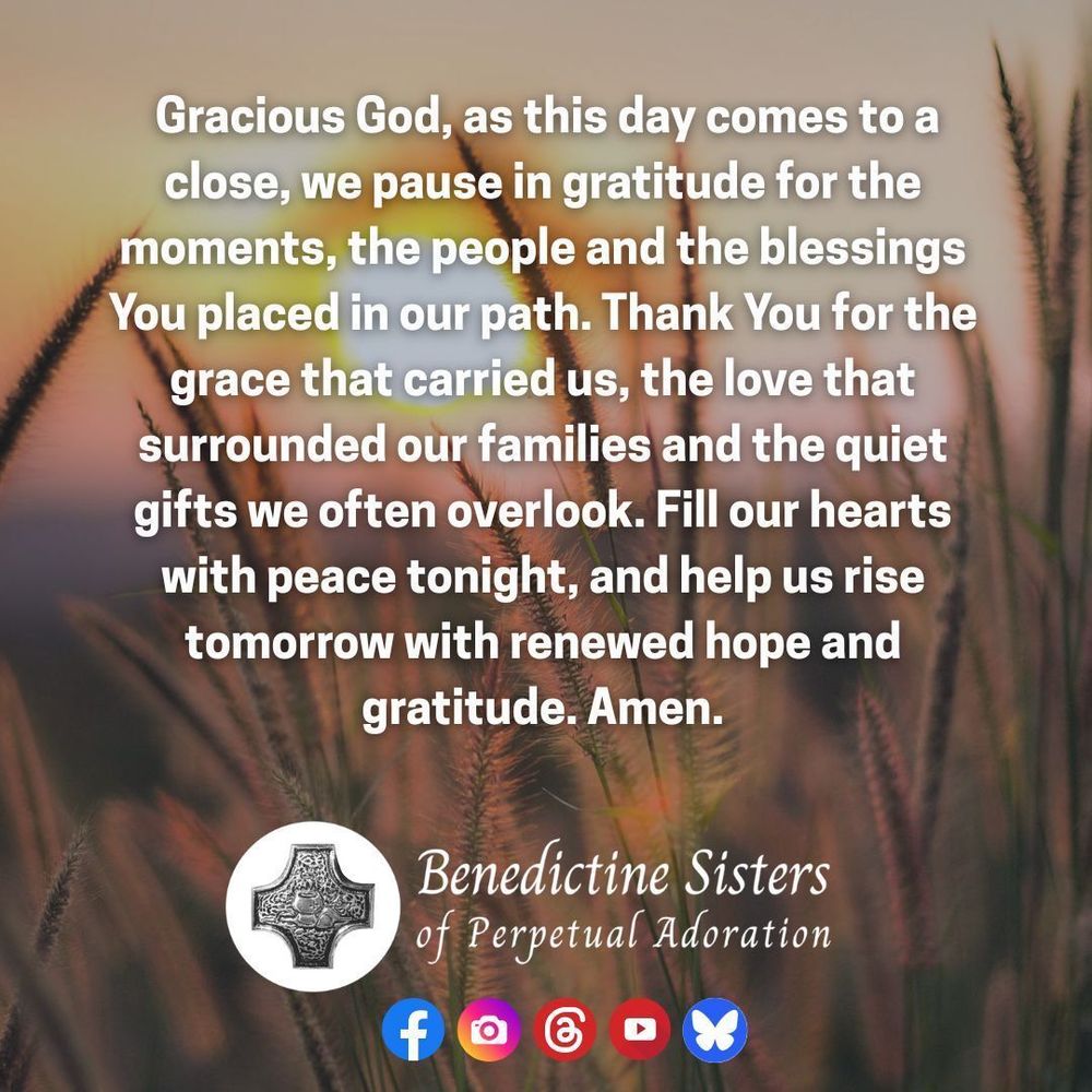 [PIC] A setting sun behind a field of long grasses [TEXT] Gracious God, as this day comes to a close, we pause in gratitude for the moments, the people and the blessings You placed in our path. Thank You for the grace that carried us, the love that surrounded our families and the quiet gifts we often overlook. Fill our hearts with peace tonight, and help us rise tomorrow with renewed hope and gratitude. Amen.