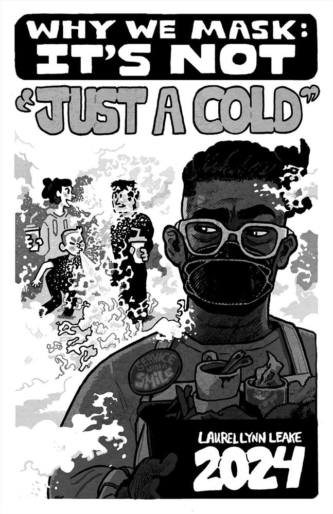 COVER: In the foreground, a black person busses dishes while giving side-eye to two white adults talking as one of their kids sneezes. We see the air flow out and billow around them, splashing on a listening face and forming a miasma that fills the rest of the background. The busser has a button that says “service with a smile” even as their mouth is covered by a k100 mask. In large hand drawn lettering at the top of the page, the words “WHY WE MASK: IT’S NOT” sit on a black background. And then out in the miasma and in quote marks it says “JUST A COLD”. In the bottom right, it says “Laurel Lynn Leake” above a large “2024”.