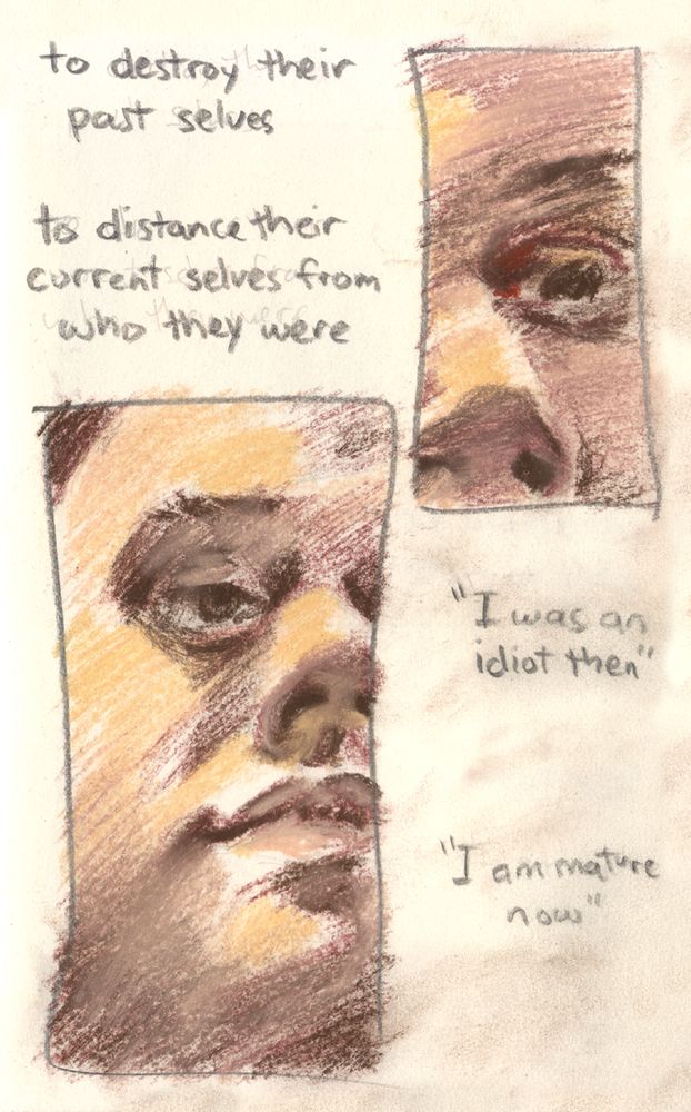 to destroy their past selves / to distance their current selves from who they were text says. The conte gets scratchier, showing an eye with a glimmer in it, and then most of a face with a morose expression. In quote marks it says I was an idiot then / I am mature now.