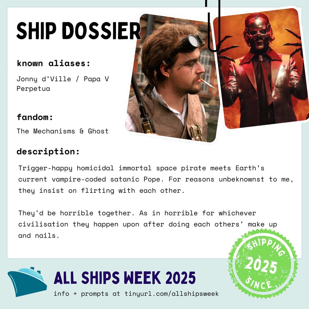 Ship Dossier
Known Aliases: Jonny d’Ville / Papa V Perpetua
Fandom: The Mechanisms & Ghost
Description: Trigger-happy homicidal immortal space pirate meets Earth’s current vampire-coded satanic Pope. For reasons unbeknownst to me, they insist on flirting with each other.

They’d be horrible together. As in horrible for whichever civilisation they happen upon after doing each others’ make up and nails.