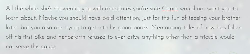 All the while, she’s showering you with anecdotes you’re sure Copia would not want you to learn about. Maybe you should have paid attention, just for the fun of teasing your brother later, but you also are trying to get into his good books. Memorising tales of how he’s fallen off his first bike and henceforth refused to ever drive anything other than a tricycle would not serve this cause.