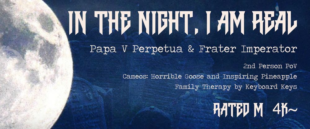 Banner with fic info:
In the Night, I am real
Papa V Perpetua & Frater Imperator
2nd Person PoV
Cameos: Horrible Goose and Inspiring Pineapple
Family Therapy by Keyboard Keys
Rated M
4k~