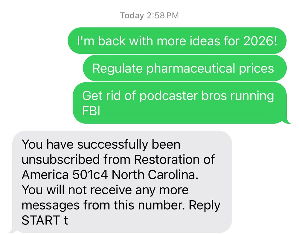Screenshot of text messages.
From me:
I’m back with more ideas for 2026! Regulate pharmaceutical prices. Get rid of podcaster bros running FBI

From them:
You have successfully been unsubscribed from Restoration of America 501c4 North Carolina. You will not receive any more messages from this number. Reply START t
