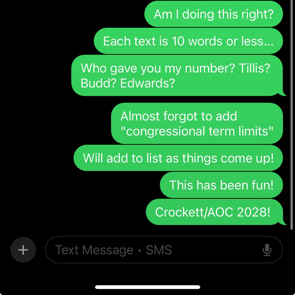 Screen shot of texts I sent:
Am I doing this right? Each text is 10 words or less…Who gave you my number? Tillis? Budd? Edwards? Almost forgot to add “congressional term limits”. Will add to list as things come up! This has been fun! Crockett/AOC 2028!