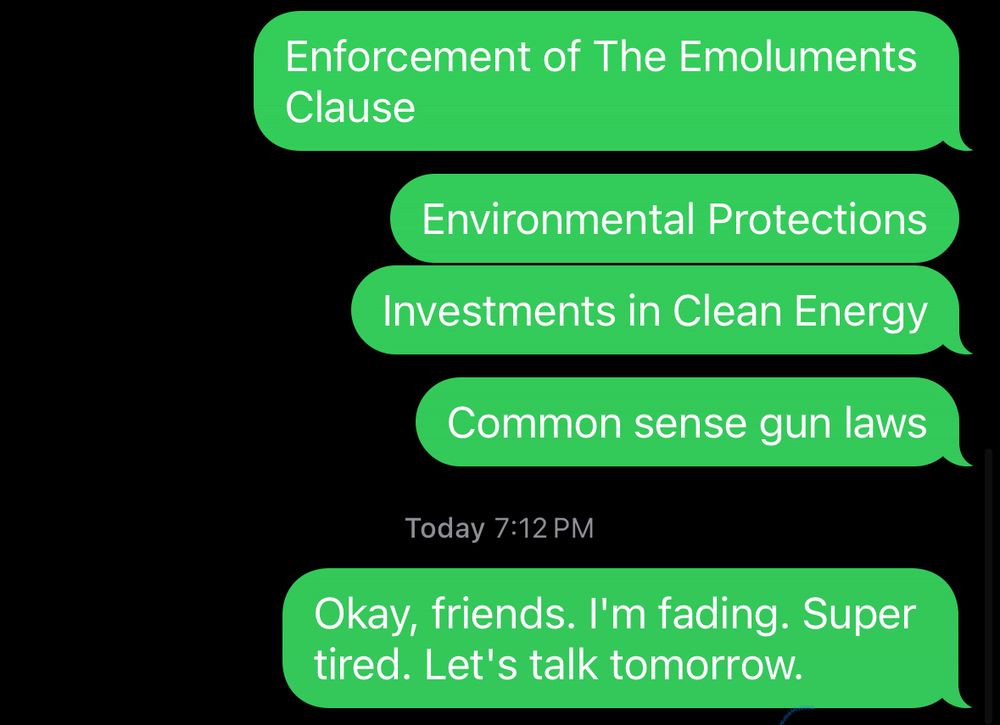 Screenshot of texts I sent:
Enforcement of the Emoluments Clause. Environmental protections. Investments in clean energy. Common sense gun laws. Okay, friends. I’m fading. Super tired. Let’s talk tomorrow.