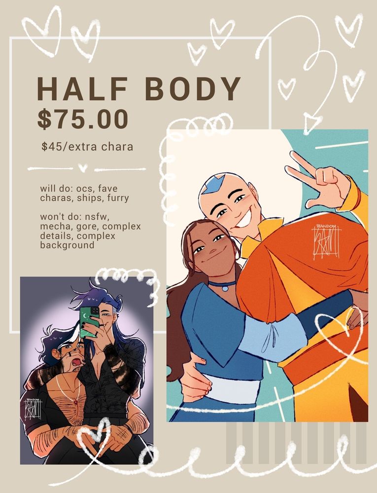 half body $75, extra character $45

will do: ocs, fave charas, ships, furry

wont do: nsfw, mecha, gore, complex details, complex background
