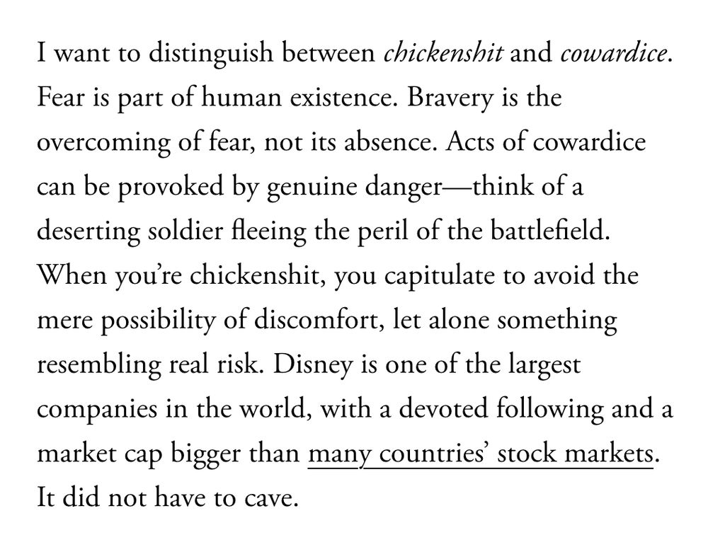 I want to distinguish between chickenshit and cowardice. Fear is part of human existence. Bravery is the overcoming of fear, not its absence. Acts of cowardice can be provoked by genuine danger—think of a deserting soldier fleeing the peril of the battlefield. When you’re chickenshit, you capitulate to avoid the mere possibility of discomfort, let alone something resembling real risk. Disney is one of the largest companies in the world, with a devoted following and a market cap bigger than many countries’ stock markets. It did not have to cave.