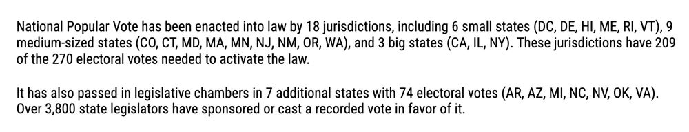 National Popular Vote has been enacted into law by 18 jurisdictions, including 6 small states (DC, DE, HI, ME, RI, VT), 9 medium-sized states (CO, CT, MD, MA, MN, NJ, NM, OR, WA), and 3 big states (CA, IL, NY). These jurisdictions have 209 of the 270 electoral votes needed to activate the law.

It has also passed in legislative chambers in 7 additional states with 74 electoral votes (AR, AZ, MI, NC, NV, OK, VA). Over 3,800 state legislators have sponsored or cast a recorded vote in favor of it.
