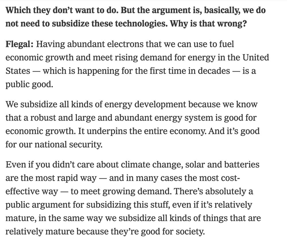 But the argument is, basically, we do not need to subsidize these technologies. Why is that wrong?

Flegal: Having abundant electrons that we can use to fuel economic growth and meet rising demand for energy in the United States — which is happening for the first time in decades — is a public good.

We subsidize all kinds of energy development because we know that a robust and large and abundant energy system is good for economic growth. It underpins the entire economy. And it’s good for our national security.

Even if you didn’t care about climate change, solar and batteries are the most rapid way — and in many cases the most cost-effective way — to meet growing demand. There’s absolutely a public argument for subsidizing this stuff, even if it’s relatively mature, in the same way we subsidize all kinds of things that are relatively mature because they’re good for society.

Then, of course, an argument is that most Republicans will not deny that climate change is a problem. Some do, but many Republicans now will acknowledge climate change is a problem. They’ll just argue for a different solution set than Democrats. If you believe climate change is a problem, then you’re subsidizing not just the public good of abundant energy that’s affordable but also the climate benefit.

What is the solution set?

I try to be fair to Republicans on this show, but I have not heard many Republicans arguing for something that would qualify as a solution set for climate change.

