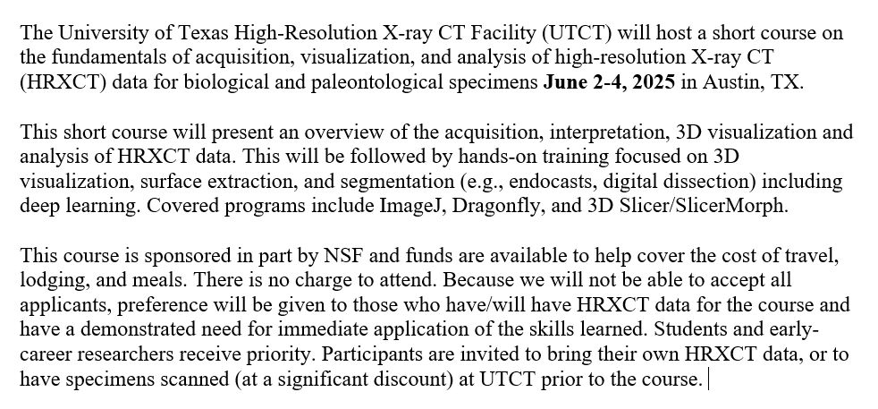 Text that reads: The University of Texas High-Resolution X-ray CT Facility (UTCT) will host a short course on the fundamentals of acquisition, visualization, and analysis of high-resolution X-ray CT (HRXCT) data for biological and paleontological specimens June 2-4, 2025 in Austin, TX. 
This short course will present an overview of the acquisition, interpretation, 3D visualization and analysis of HRXCT data. This will be followed by hands-on training focused on 3D visualization, surface extraction, and segmentation (e.g., endocasts, digital dissection) including deep learning. Covered programs include ImageJ, Dragonfly, and 3D Slicer/SlicerMorph.    
This course is sponsored in part by NSF and funds are available to help cover the cost of travel, lodging, and meals. There is no charge to attend. Because we will not be able to accept all applicants, preference will be given to those who have/will have HRXCT data for the course and have a demonstrated need for immediate application of the skills learned. Students and early-career researchers receive priority. Participants are invited to bring their own HRXCT data, or to have specimens scanned (at a significant discount) at UTCT prior to the course. 
