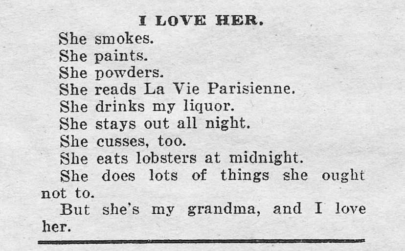
I LOVE HER.
She smokes.

She paints.

She powders.


She reads La Vie Parisienne.

She drinks my liquor.

She stays out all night.
She cusses, too.


She eats lobsters at midnight.

She does lots of things she ought
not to.


But she's my grandma, and I love
her.
