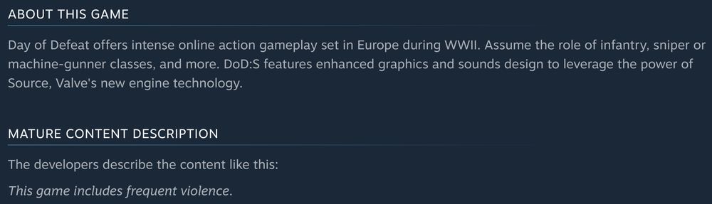ABOUT THIS GAME
Day of Defeat offers intense online action gameplay set in Europe during WWII. Assume the role of infantry, sniper or machine-gunner classes, and more. DoD:S features enhanced graphics and sounds design to leverage the power of Source, Valve's new engine technology.

MATURE CONTENT DESCRIPTION
The developers describe the content like this:
This game includes frequent violence.