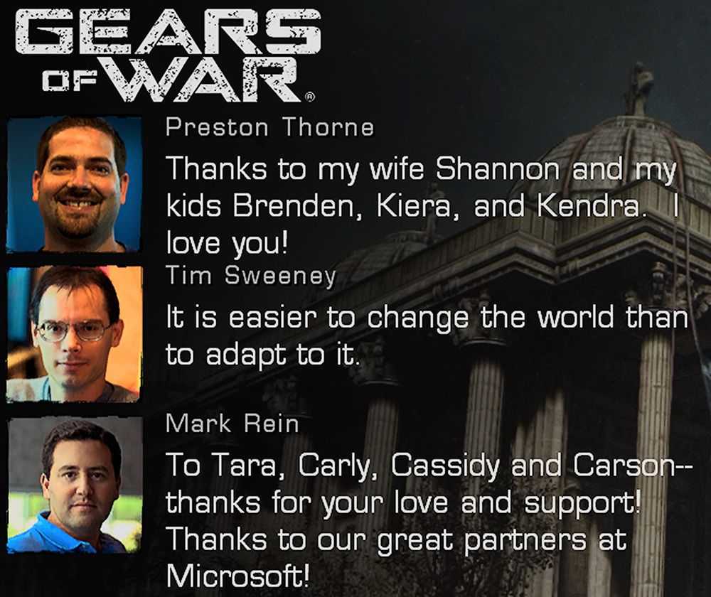 From the Gears of War credits.

Preston Thorne: "Thanks to my wife Shannon and my kids Brenden, Kiera, and Kendra. I love you!"

Tim Sweeney: "It is easier to change the world than to adapt to it."

Mark Rein: "To Tara, Carly, Cassidy and Carson--thanks for your love and support! Thanks to our great partners at Microsoft!"