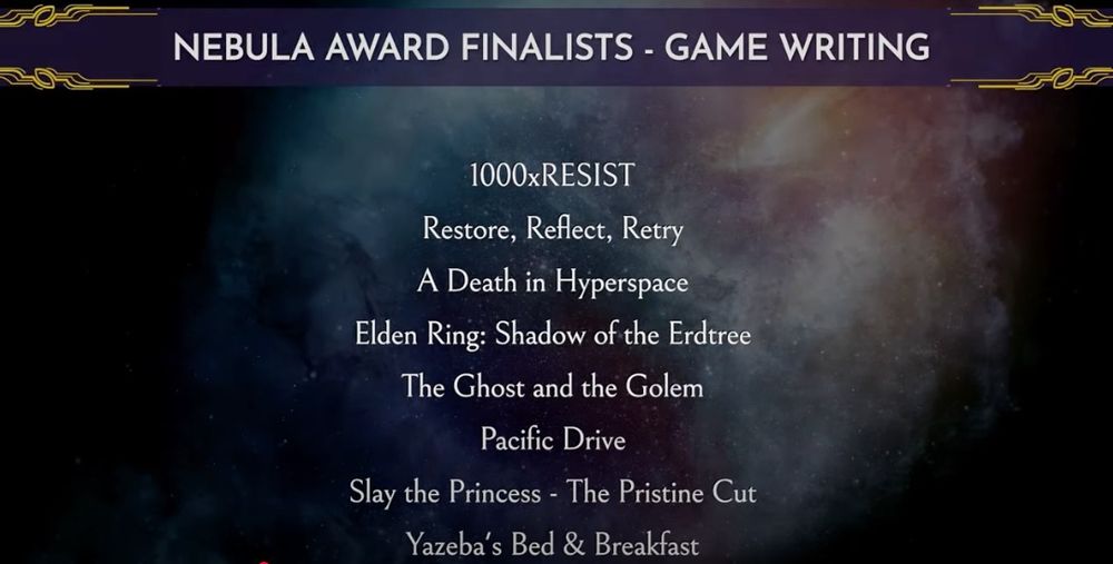 NEBULA AWARD FINALISTS - GAME WRITING
1000xRESIST
Restore, Reflect, Retry 
A Death in Hyperspace
Elden Ring: Shadow of the Erdtree
The Ghost and the Golem
Pacific Drive
Slay the Princess - The Pristine Cut
Yazeba's Bed & Breakfast