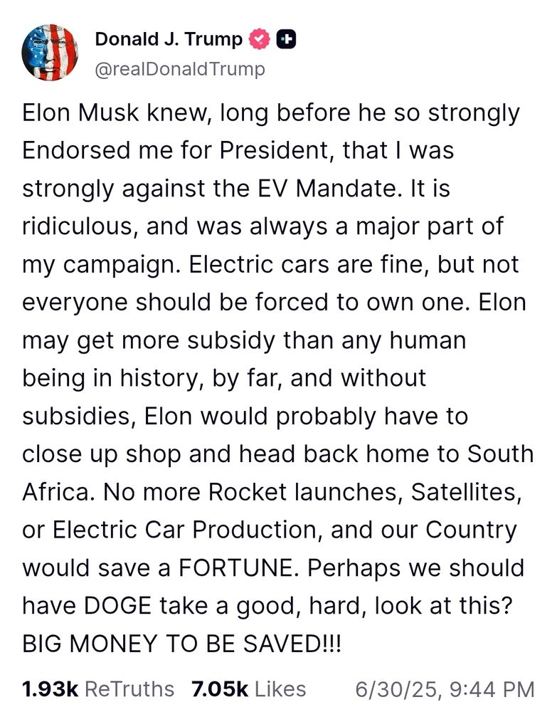 
Donald J. Trump

@realDonaldTrump

Elon Musk knew, long before he so strongly Endorsed me for President, that I was strongly against the EV Mandate. It is ridiculous, and was always a major part of my campaign. Electric cars are fine, but not everyone should be forced to own one. Elon may get more subsidy than any human being in history, by far, and without subsidies, Elon would probably have to close up shop and head back home to South Africa. No more Rocket launches, Satellites, or Electric Car Production, and our Country would save a FORTUNE. Perhaps we should have DOGE take a good, hard, look at this? BIG MONEY TO BE SAVED!!!



1.93k

ReTruths

7.05k

Likes
6/30/25, 9:44 PM