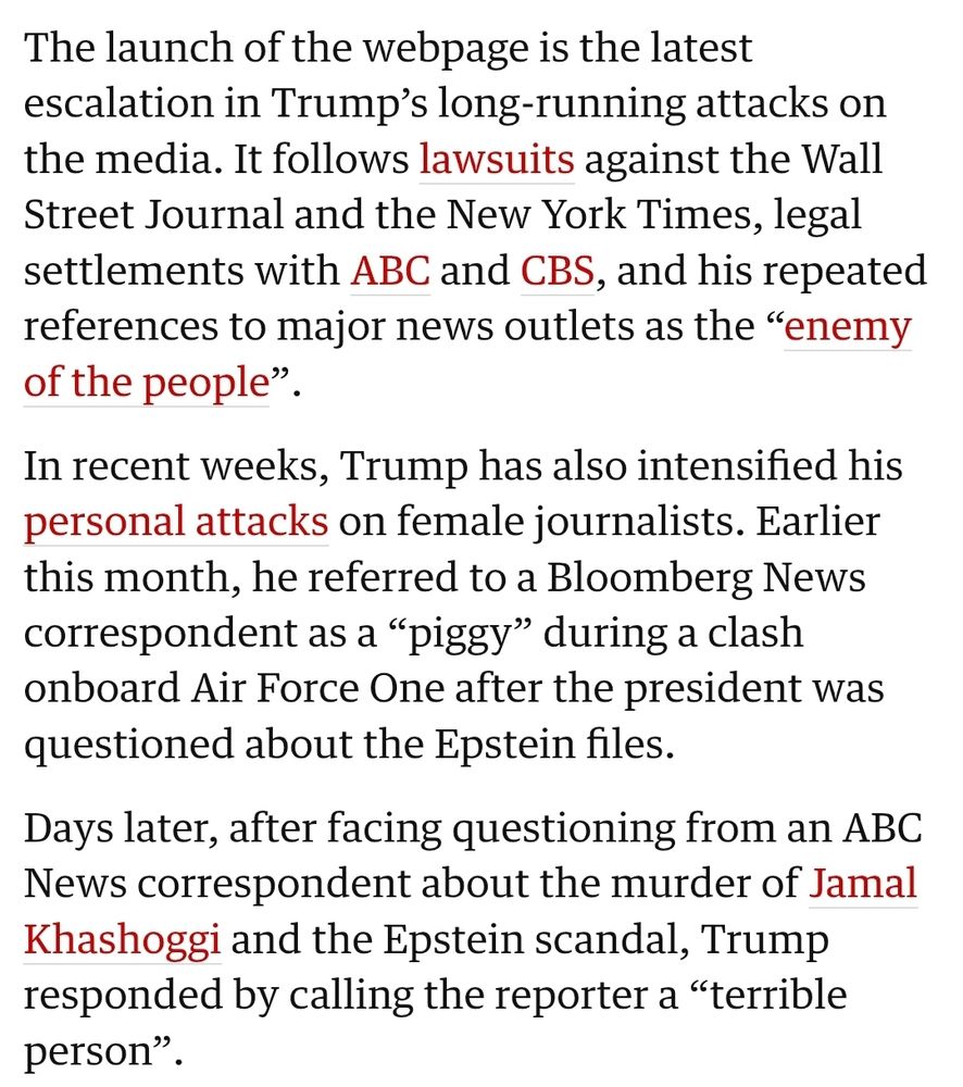 The launch of the webpage is the latest escalation in Trump’s long-running attacks on the media. It follows lawsuits against the Wall Street Journal and the New York Times, legal settlements with ABC and CBS, and his repeated references to major news outlets as the “enemy of the people”.

In recent weeks, Trump has also intensified his personal attacks on female journalists. Earlier this month, he referred to a Bloomberg News correspondent as a “piggy” during a clash onboard Air Force One after the president was questioned about the Epstein files.

Days later, after facing questioning from an ABC News correspondent about the murder of Jamal Khashoggi and the Epstein scandal, Trump responded by calling the reporter a “terrible person”.
White House launches website to excoriate media for ‘biased’ stories | US news | The Guardian https://share.google/y5sl0mywQtD9Cx241