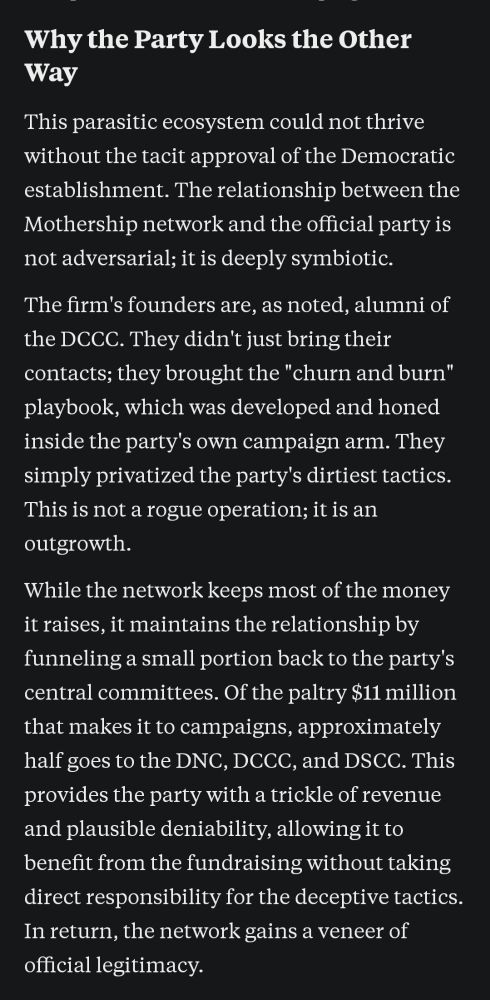 Why the Party Looks the Other Way

This parasitic ecosystem could not thrive without the tacit approval of the Democratic establishment. The relationship between the Mothership network and the official party is not adversarial; it is deeply symbiotic.

The firm's founders are, as noted, alumni of the DCCC. They didn't just bring their contacts; they brought the "churn and burn" playbook, which was developed and honed inside the party's own campaign arm. They simply privatized the party's dirtiest tactics. This is not a rogue operation; it is an outgrowth.

While the network keeps most of the money it raises, it maintains the relationship by funneling a small portion back to the party's central committees. Of the paltry $11 million that makes it to campaigns, approximately half goes to the DNC, DCCC, and DSCC. This provides the party with a trickle of revenue and plausible deniability, allowing it to benefit from the fundraising without taking direct responsibility for the deceptive tactics. In return, the network gains a veneer of official legitimacy.
https://open.substack.com/pub/data4democracy/p/the-mothership-vortex-an-investigation?r=10322&utm_medium=ios