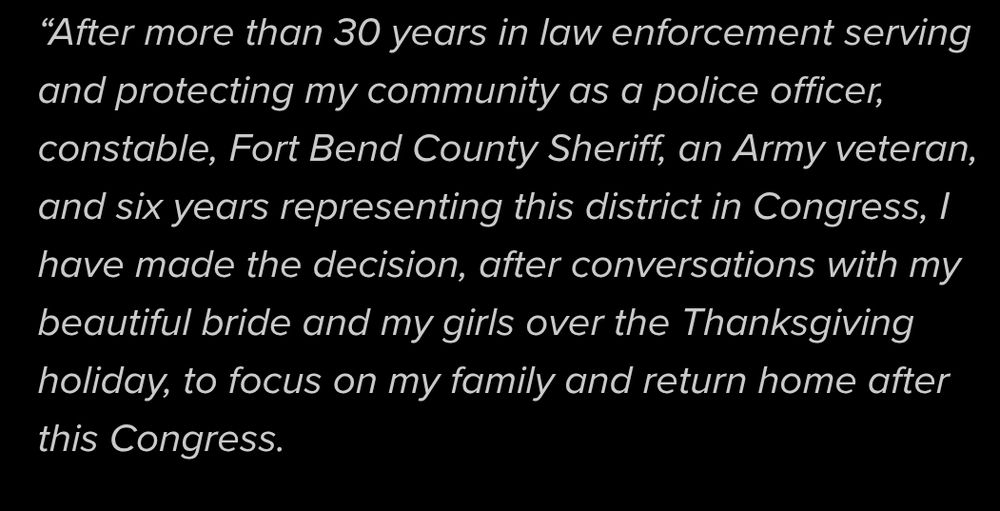 “After more than 30 years in law enforcement serving and protecting my community as a police officer, constable, Fort Bend County Sheriff, an Army veteran, and six years representing this district in Congress, I have made the decision, after conversations with my beautiful bride and my girls over the Thanksgiving holiday, to focus on my family and return home after this Congress.
https://www.khou.com/article/news/local/troy-nehls-leaving-congress/285-27e5bebe-55fd-4ef8-b09a-06ea420b8258