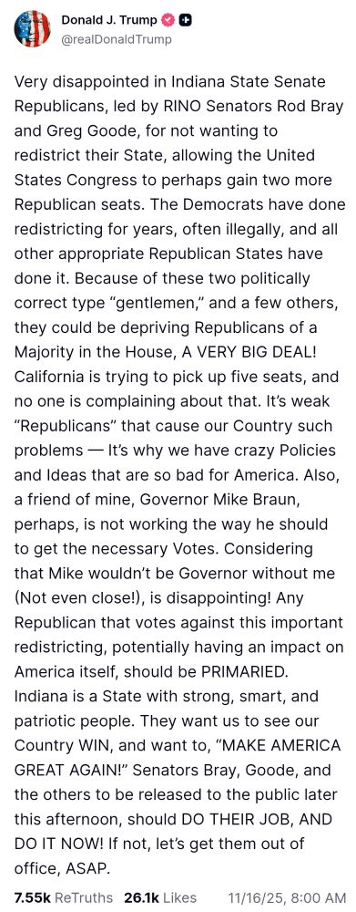 Very disappointed in Indiana State Senate Republicans, led by RINO Senators Rod Bray and Greg Goode, for not wanting to redistrict their State, allowing the United States Congress to perhaps gain two more Republican seats. The Democrats have done redistricting for years, often illegally, and all other appropriate Republican States have done it. Because of these two politically correct type “gentlemen,” and a few others, they could be depriving Republicans of a Majority in the House, A VERY BIG DEAL! California is trying to pick up five seats, and no one is complaining about that. It’s weak “Republicans” that cause our Country such problems — It’s why we have crazy Policies and Ideas that are so bad for America. Also, a friend of mine, Governor Mike Braun, perhaps, is not working the way he should to get the necessary Votes. Considering that Mike wouldn’t be Governor without me (Not even close!), is disappointing! Any Republican that votes against this important redistricting, potentially having an impact on America itself, should be PRIMARIED. Indiana is a State with strong, smart, and patriotic people. They want us to see our Country WIN, and want to, “MAKE AMERICA GREAT AGAIN!” Senators Bray, Goode, and the others to be released to the public later this afternoon, should DO THEIR JOB, AND DO IT NOW! If not, let’s get them out of office, ASAP.
https://truthsocial.com/@realDonaldTrump/posts/115560208774541030