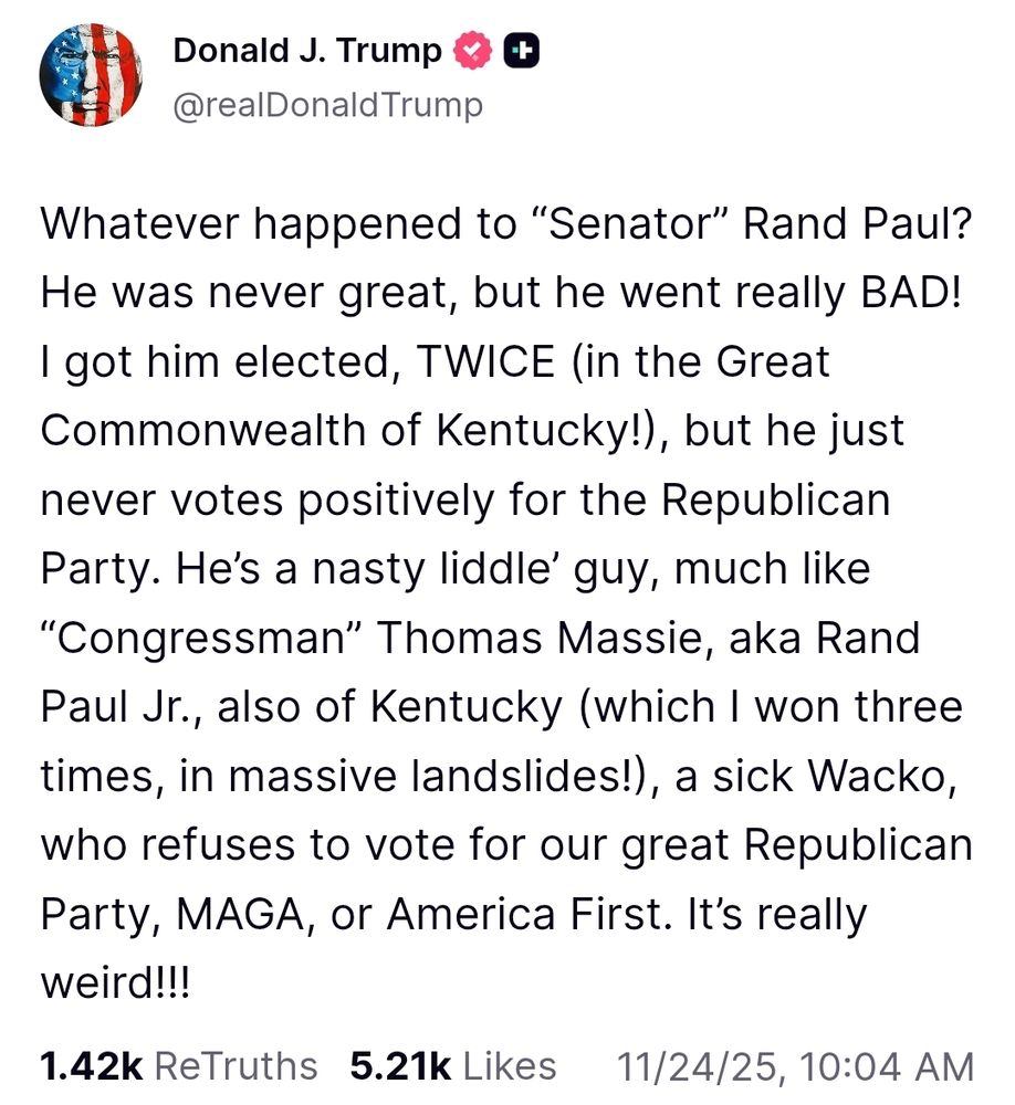 Whatever happened to “Senator” Rand Paul? He was never great, but he went really BAD! I got him elected, TWICE (in the Great Commonwealth of Kentucky!), but he just never votes positively for the Republican Party. He’s a nasty liddle’ guy, much like “Congressman” Thomas Massie, aka Rand Paul Jr., also of Kentucky (which I won three times, in massive landslides!), a sick Wacko, who refuses to vote for our great Republican Party, MAGA, or America First. It’s really weird!!! https://truthsocial.com/@realDonaldTrump/115605992780109632