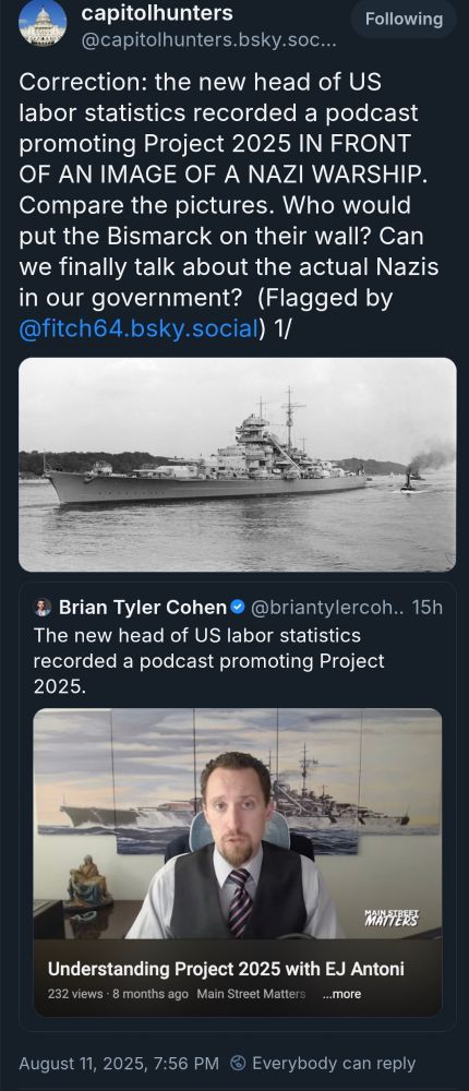 Brian Tyler Cohen: The new head of US labor statistics recorded a podcast promoting Project 2025.

https://bsky.app/profile/capitolhunters.bsky.social/post/3lw6cshnhpc2y: Correction: the new head of US labor statistics recorded a podcast promoting Project 2025 IN FRONT OF AN IMAGE OF A NAZI WARSHIP. Compare the pictures. Who would put the Bismarck on their wall? Can we finally talk about the actual Nazis in our government?  (Flagged by @fitch64.bsky.social) 1/