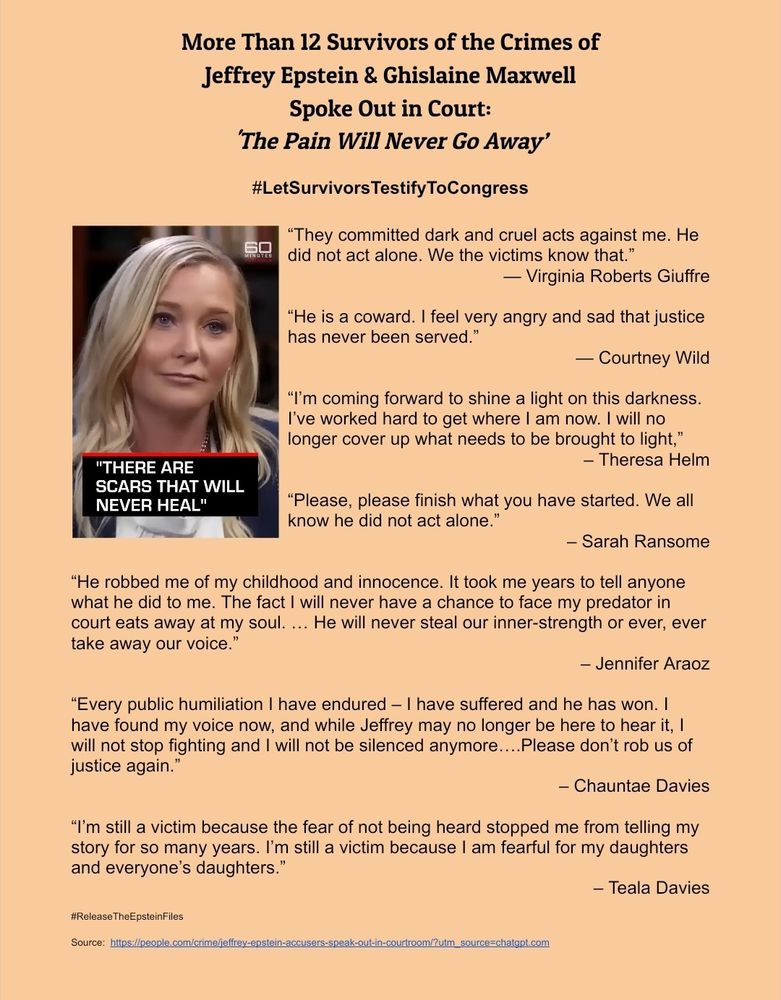 More Than 12 Survivors of the Crimes of  
Jeffrey Epstein & Ghislaine Maxwell
Spoke Out in Court: 
'The Pain Will Never Go Away’

#LetSurvivorsTestifyToCongress

“They committed dark and cruel acts against me. He did not act alone. We the victims know that.” 
— Virginia Roberts Giuffre

“He is a coward. I feel very angry and sad that justice has never been served.” 
— Courtney Wild

“I’m coming forward to shine a light on this darkness. I’ve worked hard to get where I am now. I will no longer cover up what needs to be brought to light,”
 – Theresa Helm

“Please, please finish what you have started. We all know he did not act alone.”
– Sarah Ransome

“He robbed me of my childhood and innocence. It took me years to tell anyone what he did to me. The fact I will never have a chance to face my predator in court eats away at my soul. … He will never steal our inner-strength or ever, ever take away our voice.”
– Jennifer Araoz

“Every public humiliation I have endured – I have suffered and he has won. I have found my voice now, and while Jeffrey may no longer be here to hear it, I will not stop fighting and I will not be silenced anymore….Please don’t rob us of justice again.”
– Chauntae Davies

“I’m still a victim because the fear of not being heard stopped me from telling my story for so many years. I’m still a victim because I am fearful for my daughters and everyone’s daughters.” 
– Teala Davies

#ReleaseTheEpsteinFiles

Source:  https://people.com/crime/jeffrey-epstein-accusers-speak-out-in-courtroom/?utm_source=chatgpt.com
