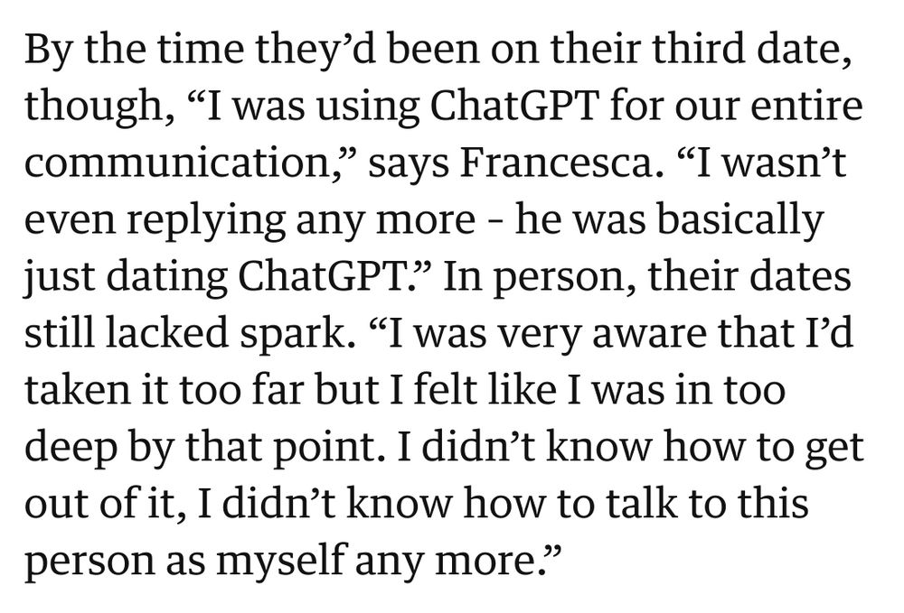 Source The Guardian: "By the time they’d been on their third date, though, “I was using ChatGPT for our entire communication,” says Francesca. “I wasn’t even replying any more – he was basically just dating ChatGPT.” In person, their dates still lacked spark. “I was very aware that I’d taken it too far but I felt like I was in too deep by that point. I didn’t know how to get out of it, I didn’t know how to talk to this person as myself any more.”"