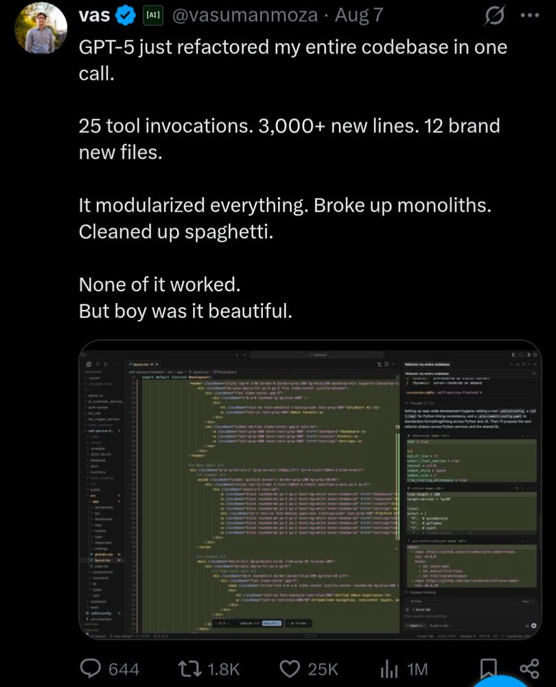 A post on X from@vasumanmoza:

GPT-5 just refactored my entire codebase in one call.

25 tool invocations. 3,000+ new lines. 12 brand new files.

It modularized everything. Broke up monoliths. Cleaned up spaghetti.

None of it worked.
But boy was it beautiful.