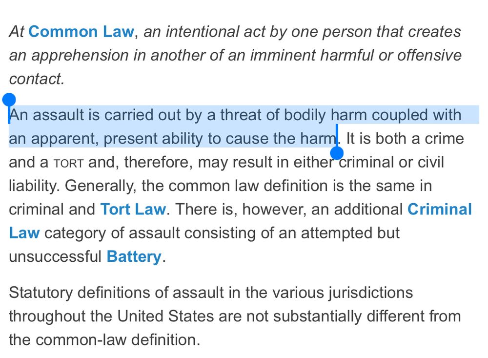 At Common Law, an intentional act by one person that creates an apprehension in another of an imminent harmful or offensive contact.
An assault is carried out by a threat of bodily harm coupled with an apparent, present ability to cause the harm
It is both a crime
and a TorT and, therefore, may result in either criminal or civil liability. Generally, the common law definition is the same in criminal and Tort Law. There is, however, an additional Criminal Law category of assault consisting of an attempted but unsuccessful Battery.
Statutory definitions of assault in the various jurisdictions throughout the United States are not substantially different from the common-law definition.