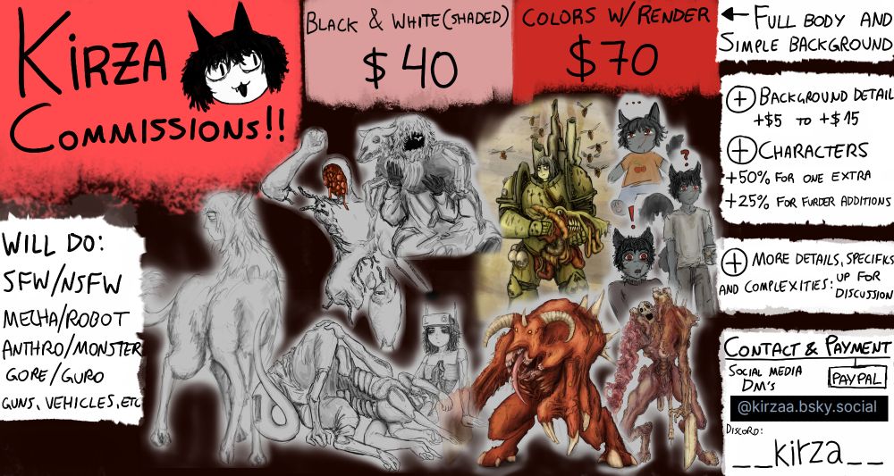 KIRZA is doing commissions now!

i'l draw mostly anything. from monster and anthro/furry designs to nsfw or machines. wont draw anything bigoted but im not stating the obvious in the comm sheet. i may refuse a request depending on what it is.

(prices followed by multiple examples of each artwork type.)

black & white (shaded): 40 USD
colors w/render: 70 USD

i dont usually draw busts or pfps (can make some exception but the pricing will be the same). the artworks will be full body with a simple background.

adding extra detail to the background will add an extra price varying from $5 to $15.
extra characters added to the artwork: the first character added will cost an extra 50% of the original price. each other character added costs 25%. this is subjective as for example background extras will count as background detial.

other specific requests to the drawing, extra complex details or additions, etc. are up for discussion on added pricing.

Contact is through bluesky direct messages. Or through Discord:  __kirza__
going to discord is easier after first contact.
il send rough thumbnails for the commissioner to pick and choose before i go on to sketching.

Payment is made through paypal only. first half upon ordering the comission, second half when i deliver the first sketch.