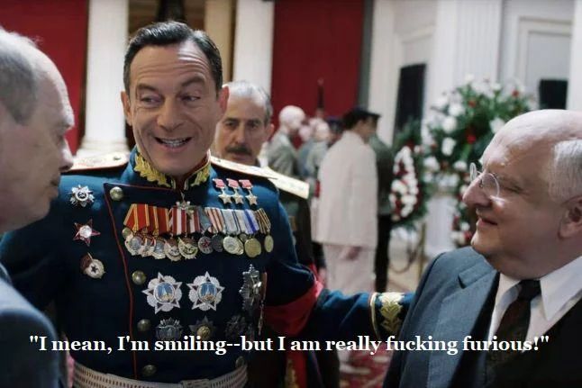 General Zhukov (played by Jason Isaacs) is talking to Khrushchev and Beria at Stalin’s funeral. He looks cheerful as he says, “I mean, I’m smiling—but I am really fucking furious.”