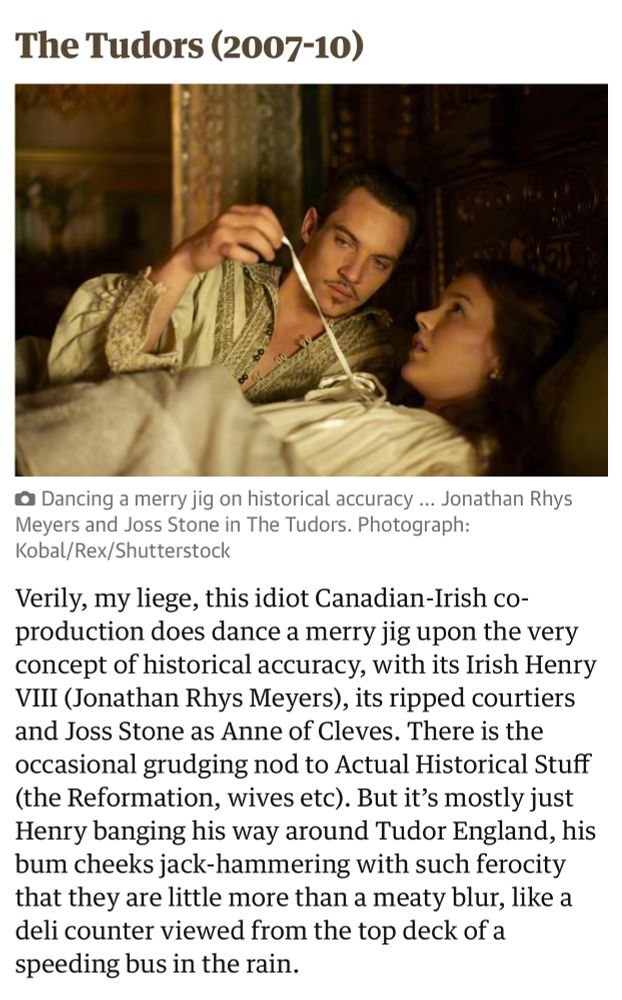 A Sarah Dempster review of The Tudors, reading: “Verily, my liege, this idiot Canadian-Irish co-production does dance a merry jig upon the very concept of historical accuracy, with its Irish Henry VIII (Jonathan Rhys Meyers), its ripped courtiers and Joss Stone as Anne of Cleves. There is the occasional grudging nod to Actual Historical Stuff (the Reformation, wives etc). But it’s mostly just Henry banging his way around Tudor England, his bum cheeks jack-hammering with such ferocity that they are little more than a meaty blur, like a deli counter viewed from the top deck of a speeding bus in the rain.”