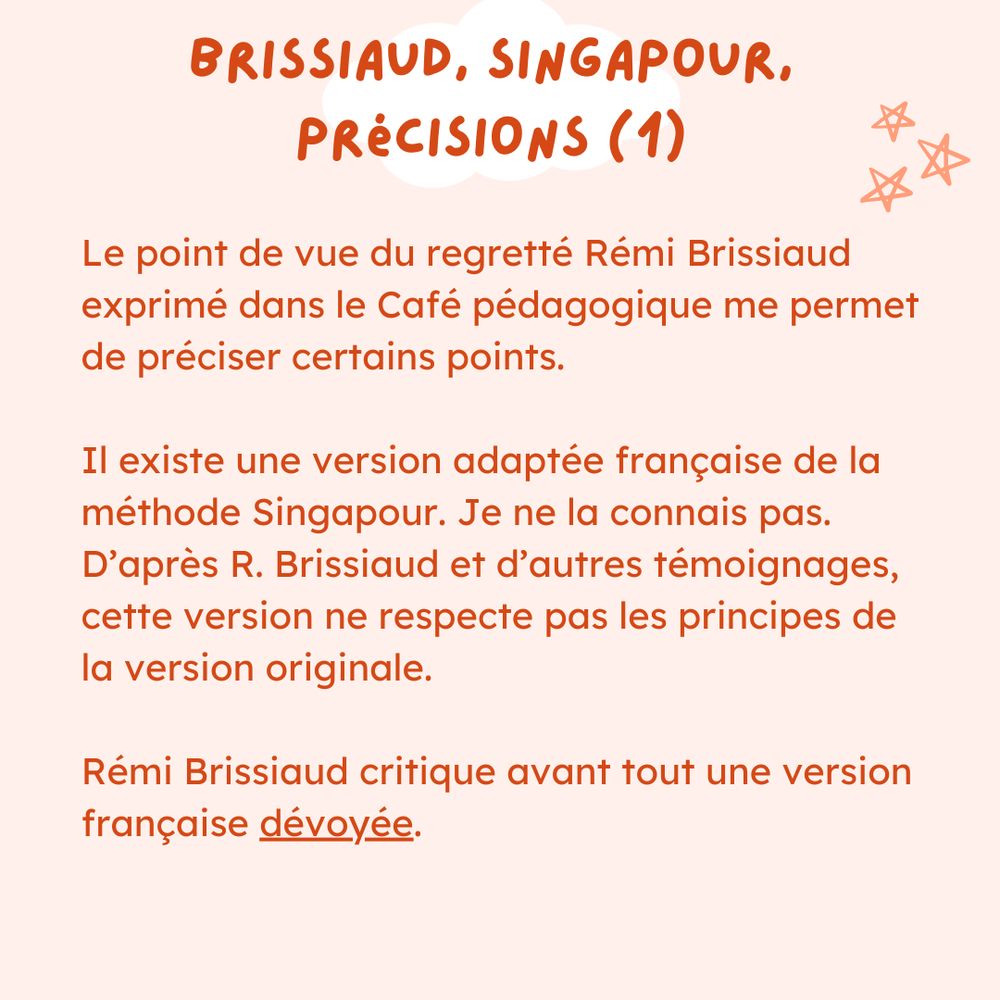 Le point de vue du regretté Rémi Brissiaud exprimé dans le Café pédagogique me permet de préciser certains points.

Il existe une version adaptée française de la méthode Singapour. Je ne la connais pas. D’après R. Brissiaud et d’autres témoignages, cette version ne respecte pas les principes de la version originale.

Rémi Brissiaud critique avant tout une version française dévoyée.