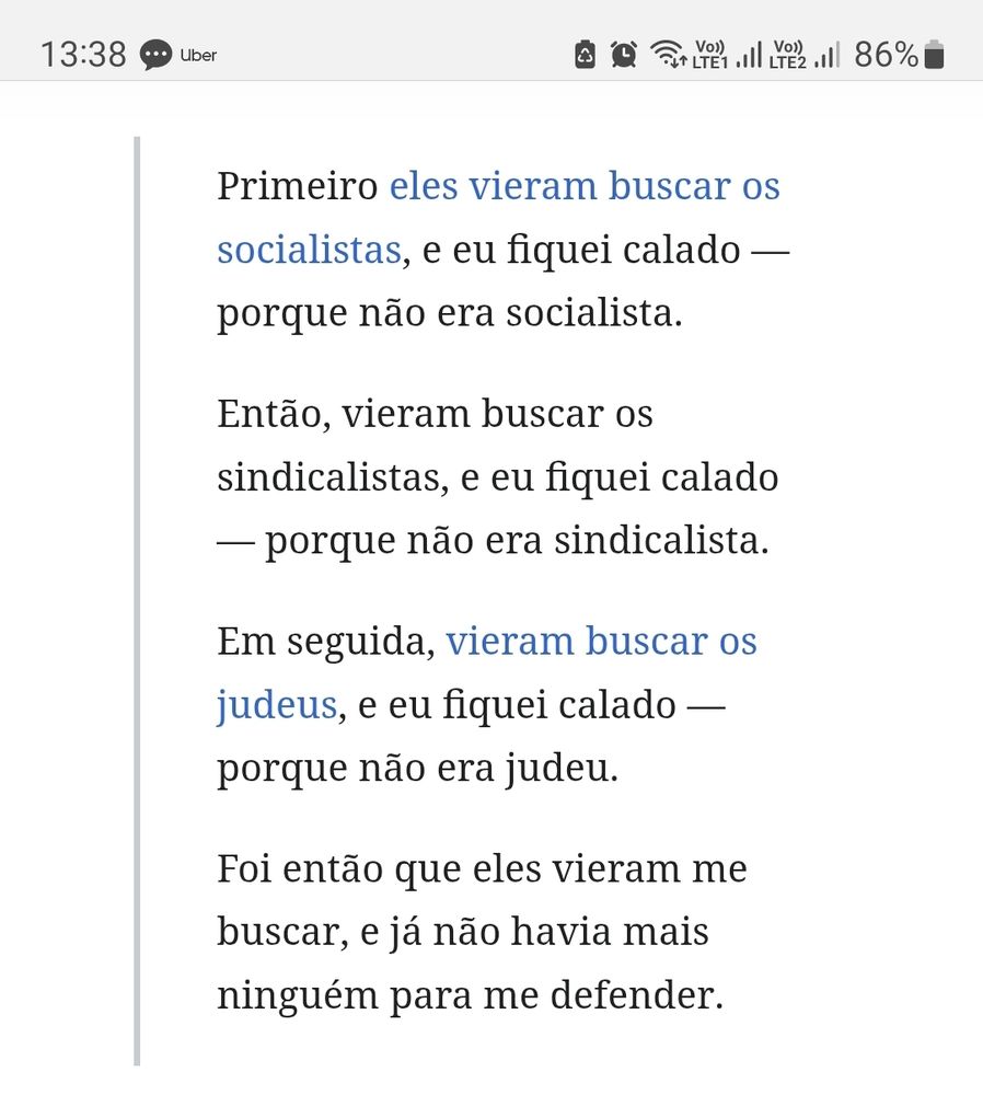Primeiro eles vieram buscar os socialistas, e eu fiquei calado — porque não era socialista.

Então, vieram buscar os sindicalistas, e eu fiquei calado — porque não era sindicalista.

Em seguida, vieram buscar os judeus, e eu fiquei calado — porque não era judeu.

Foi então que eles vieram me buscar, e já não havia mais ninguém para me defender.