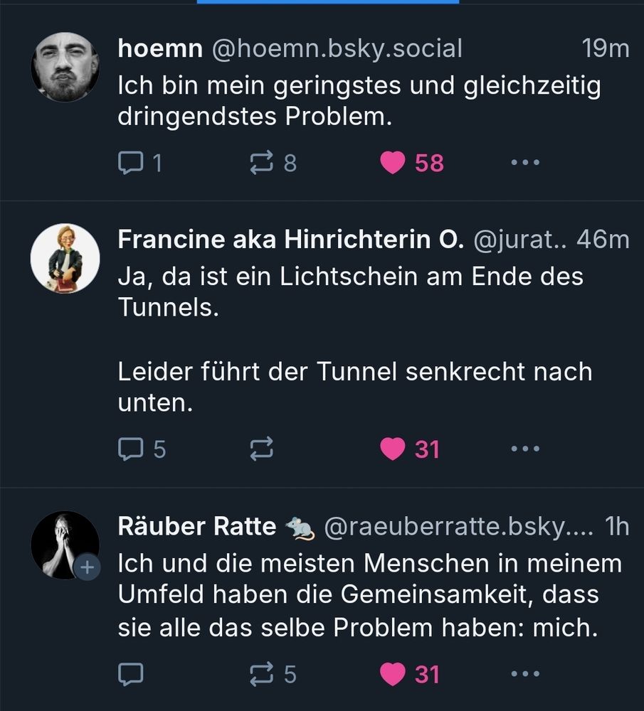 hoemn: Ich bin mein geringstes und gleichzeitig dringendstes Problem.

Francine aka Hinrichterin O: Ja, da ist ein Lichtschein am Ende des Tunnels. Leider führt der Tunnel senkrecht nach unten.

Räuber Ratte: Ich und die meisten Menschen in meinem Umfeld haben die Gemeinsamkeit, dass sie alle das selbe Problem haben: mich.