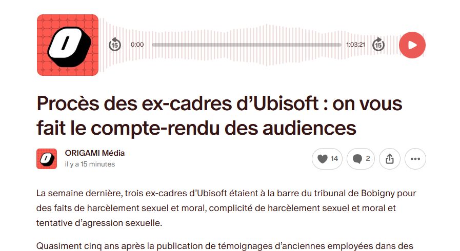 Capture d'écran de la publication Patreon 
Texte : Procès des ex-cadres d’Ubisoft : on vous fait le compte-rendu des audiences

La semaine dernière, trois ex-cadres d’Ubisoft étaient à la barre du tribunal de Bobigny pour des faits de harcèlement sexuel et moral, complicité de harcèlement sexuel et moral et tentative d’agression sexuelle.

Quasiment cinq ans après la publication de témoignages d’anciennes employées dans des enquêtes de Numerama et Libération, les audiences ont pu permettre d’entendre la défense des prévenus...