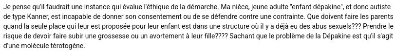 "Je pense qu'il faudrait une instance qui évalue l'éthique de la démarche. Ma nièce, jeune adulte "enfant dépakine", et donc autiste de type Kanner, est incapable de donner son consentement ou de se défendre contre une contrainte. Que doivent faire les parents quand la seule place qui leur est proposée pour leur enfant est dans une structure où il y a déjà eu des abus sexuels??? Prendre le risque de devoir faire subir une grossesse ou un avortement à leur fille???? Sachant que le problème de la Dépakine est qu'il s'agit d'une molécule tératogène."