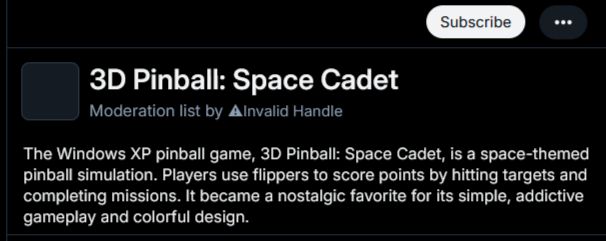 3D Pinball: Space Cadet
Moderation list by ⚠Invalid Handle

The Windows XP pinball game, 3D Pinball: Space Cadet, is a space-themed pinball simulation. Players use flippers to score points by hitting targets and completing missions. It became a nostalgic favorite for its simple, addictive gameplay and colorful design.