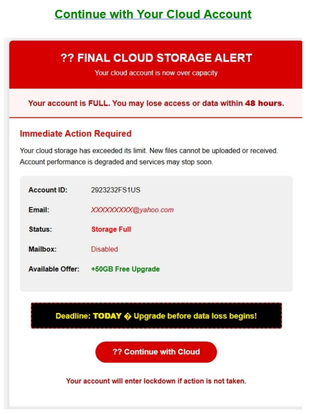 Continue with Your Cloud Account

?? FINAL CLOUD STORAGE ALERT
Your cloud account is now over capacity

Your account is FULL. You may lose access or data within 48 hours.

Immediate Action Required
Your cloud storage has exceeded its limit. New files cannot be uploaded or received. Account performance is degraded and services may stop soon.

Deadline: TODAY upgrade before data loss begins!

?? Continue with Cloud

Your account will enter lockdown if action is not taken.