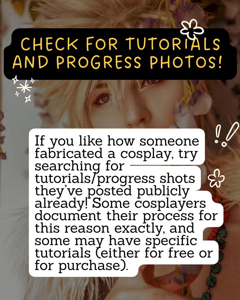 Check for tutorials and progress photos: 
If you like how someone fabricated a cosplay, try searching for tutorials/progress shots they’ve posted publicly already! Some cosplayers document their process for this reason exactly, and some may have specific tutorials (either for free or for purchase). 