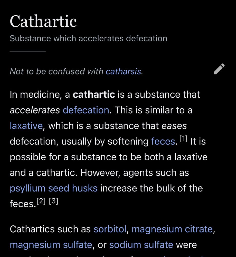 (screenshot of Wikipedia)

Cathartic

Substance which accelerates defecation
Not to be confused with catharsis.
In medicine, a cathartic is a substance that accelerates defecation. This is similar to a laxative, which is a substance that eases defecation, usually by softening feces. It is possible for a substance to be both a laxative and a cathartic. However, agents such as psyllium seed husks increase the bulk of the feces.

Cathartics such as sorbitol, magnesium citrate, magnesium sulfate, or sodium sulfate were
