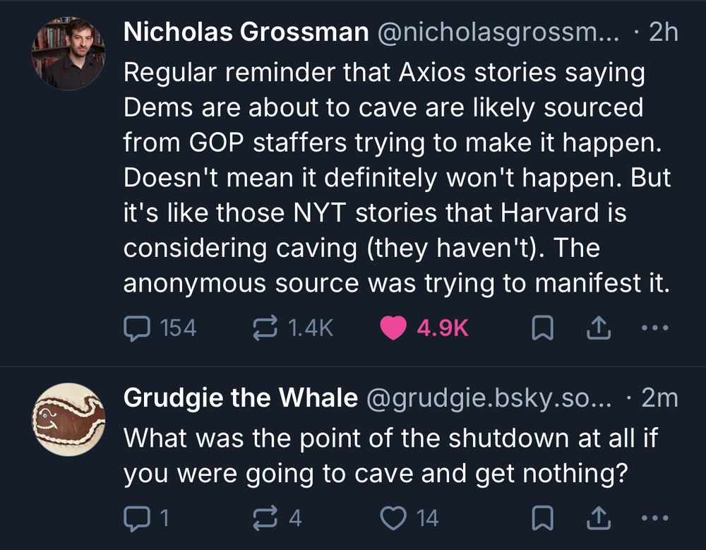 Screenshot of two posts on social media platform X.

The first post is by Nicholas Grossman (@nicholasgrossm…) and reads:
“Regular reminder that Axios stories saying Dems are about to cave are likely sourced from GOP staffers trying to make it happen. Doesn’t mean it definitely won’t happen. But it’s like those NYT stories that Harvard is considering caving (they haven’t). The anonymous source was trying to manifest it.”

The second post, by Grudgie the Whale (@grudgie.bsky.so…), says:
“What was the point of the shutdown at all if you were going to cave and get nothing?”