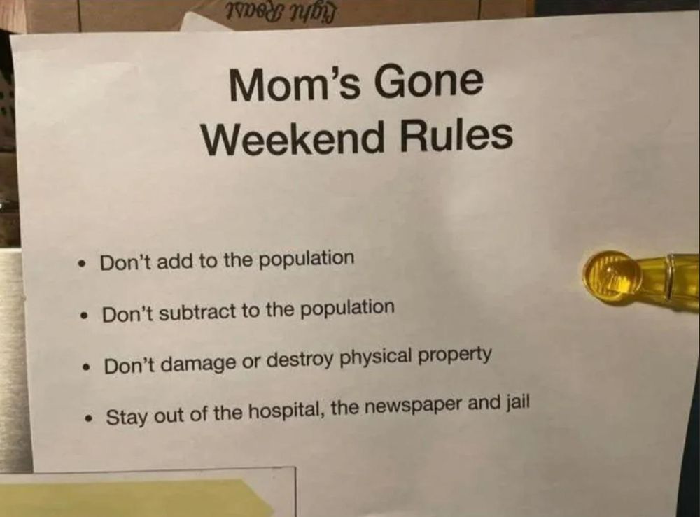 Mom’s Gone
Weekend Rules

« Don't add to the population
« Don't subtract to the population
« Don’t damage or destroy physical property
« Stay out of the hospital, the newspaper and jail
